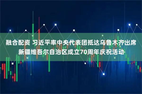 融合配资 习近平率中央代表团抵达乌鲁木齐出席新疆维吾尔自治区成立70周年庆祝活动