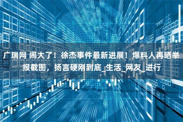 广瑞网 闹大了！徐杰事件最新进展！爆料人再晒举报截图，扬言硬刚到底_生活_网友_进行