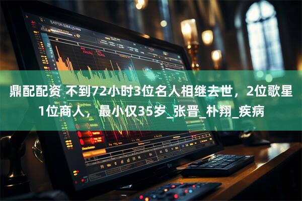鼎配配资 不到72小时3位名人相继去世，2位歌星1位商人，最小仅35岁_张晋_朴翔_疾病