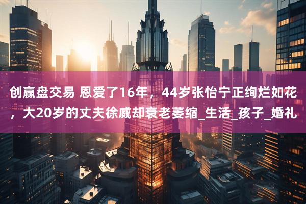 创赢盘交易 恩爱了16年，44岁张怡宁正绚烂如花，大20岁的丈夫徐威却衰老萎缩_生活_孩子_婚礼