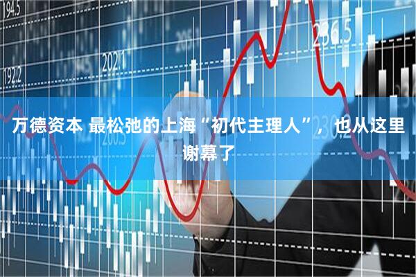 万德资本 最松弛的上海“初代主理人”，也从这里谢幕了