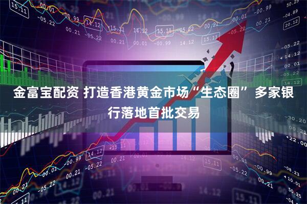 金富宝配资 打造香港黄金市场“生态圈” 多家银行落地首批交易