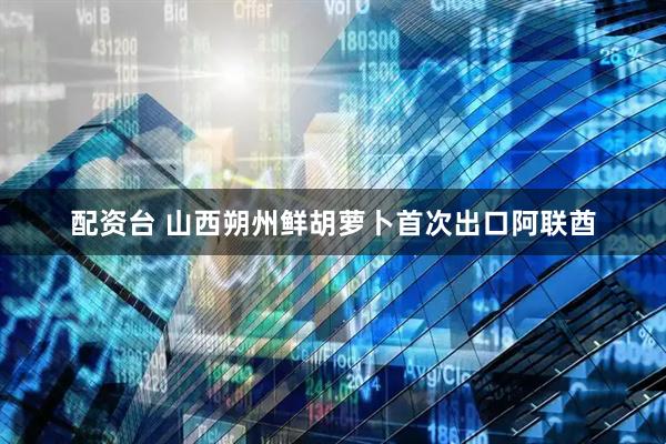 配资台 山西朔州鲜胡萝卜首次出口阿联酋