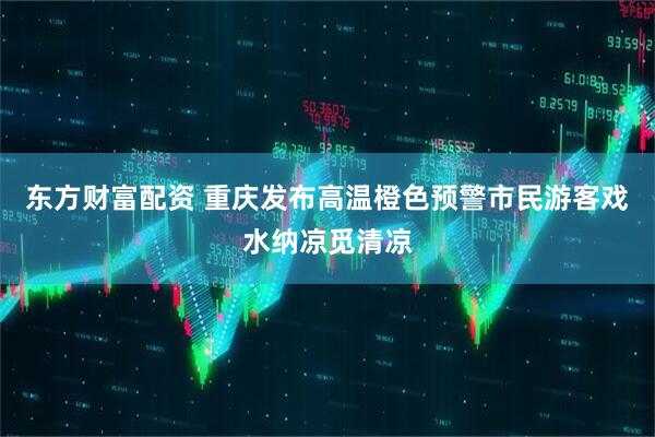 东方财富配资 重庆发布高温橙色预警市民游客戏水纳凉觅清凉