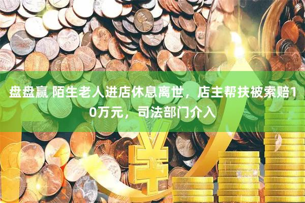 盘盘赢 陌生老人进店休息离世，店主帮扶被索赔10万元，司法部门介入
